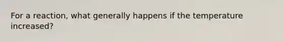 For a reaction, what generally happens if the temperature increased?