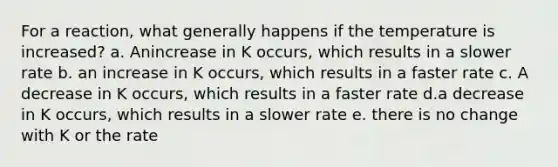 For a reaction, what generally happens if the temperature is increased? a. Anincrease in K occurs, which results in a slower rate b. an increase in K occurs, which results in a faster rate c. A decrease in K occurs, which results in a faster rate d.a decrease in K occurs, which results in a slower rate e. there is no change with K or the rate