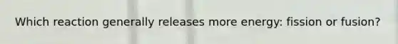 Which reaction generally releases more energy: fission or fusion?