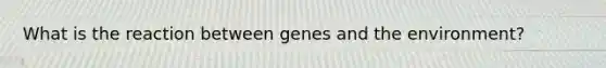 What is the reaction between genes and the environment?