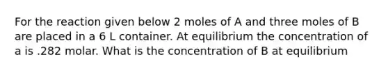 For the reaction given below 2 moles of A and three moles of B are placed in a 6 L container. At equilibrium the concentration of a is .282 molar. What is the concentration of B at equilibrium