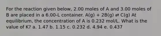 For the reaction given below, 2.00 moles of A and 3.00 moles of B are placed in a 6.00-L container. A(g) + 2B(g) ⇄ C(g) At equilibrium, the concentration of A is 0.232 mol/L. What is the value of K? a. 1.47 b. 1.15 c. 0.232 d. 4.94 e. 0.437