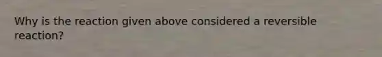 Why is the reaction given above considered a reversible reaction?