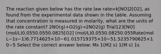 The reaction given below has the rate law rate=k[NO]2[O2], as found from the experimental data shown in the table. Assuming that concentration is measured in molarity, what are the units of the rate constant? 2NO(g)+O2(g)→2NO2(g) Trial123[NO] (mol/L)0.0550.0550.0825[O2] (mol/L)0.0550.08250.055Rate(mol L−1s−1)6.7714625×10−61.015719375×10−51.5235790625×10−5 Select the correct answer below: Ms 1(M2 s) 1(M s) 1s