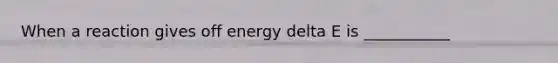 When a reaction gives off energy delta E is ___________