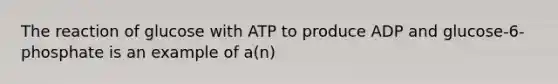 The reaction of glucose with ATP to produce ADP and glucose-6-phosphate is an example of a(n)