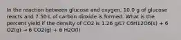 In the reaction between glucose and oxygen, 10.0 g of glucose reacts and 7.50 L of carbon dioxide is formed. What is the percent yield if the density of CO2 is 1.26 g/L? C6H12O6(s) + 6 O2(g) → 6 CO2(g) + 6 H2O(l)