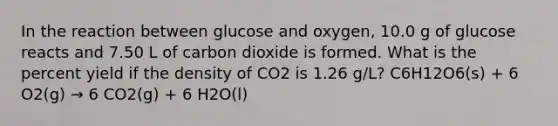 In the reaction between glucose and oxygen, 10.0 g of glucose reacts and 7.50 L of carbon dioxide is formed. What is the percent yield if the density of CO2 is 1.26 g/L? C6H12O6(s) + 6 O2(g) → 6 CO2(g) + 6 H2O(l)