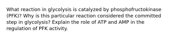 What reaction in glycolysis is catalyzed by phosphofructokinase (PFK)? Why is this particular reaction considered the committed step in glycolysis? Explain the role of ATP and AMP in the regulation of PFK activity.