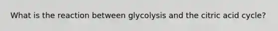 What is the reaction between glycolysis and the citric acid cycle?