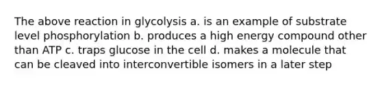 The above reaction in glycolysis a. is an example of substrate level phosphorylation b. produces a high energy compound other than ATP c. traps glucose in the cell d. makes a molecule that can be cleaved into interconvertible isomers in a later step