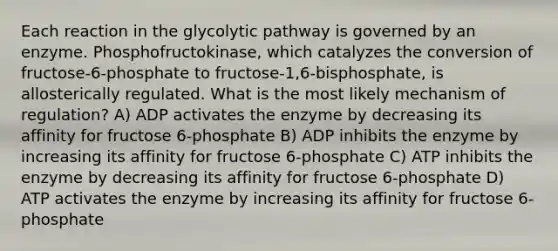 Each reaction in the glycolytic pathway is governed by an enzyme. Phosphofructokinase, which catalyzes the conversion of fructose-6-phosphate to fructose-1,6-bisphosphate, is allosterically regulated. What is the most likely mechanism of regulation? A) ADP activates the enzyme by decreasing its affinity for fructose 6-phosphate B) ADP inhibits the enzyme by increasing its affinity for fructose 6-phosphate C) ATP inhibits the enzyme by decreasing its affinity for fructose 6-phosphate D) ATP activates the enzyme by increasing its affinity for fructose 6-phosphate