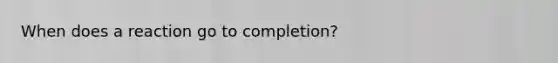 When does a reaction go to completion?