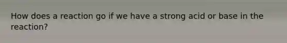 How does a reaction go if we have a strong acid or base in the reaction?