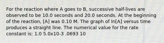 For the reaction where A goes to B, successive half-lives are observed to be 10.0 seconds and 20.0 seconds. At the beginning of the reaction, [A] was 0.10 M. The graph of ln[A] versus time produces a straight line. The numerical value for the rate constant is: 1.0 5.0x10-3 .0693 10