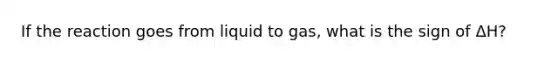 If the reaction goes from liquid to gas, what is the sign of ΔH?