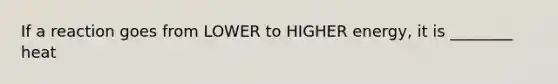 If a reaction goes from LOWER to HIGHER energy, it is ________ heat