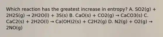 Which reaction has the greatest increase in entropy? A. SO2(g) + 2H2S(g) → 2H2O(l) + 3S(s) B. CaO(s) + CO2(g) → CaCO3(s) C. CaC2(s) + 2H2O(l) → Ca(OH)2(s) + C2H2(g) D. N2(g) + O2(g) → 2NO(g)