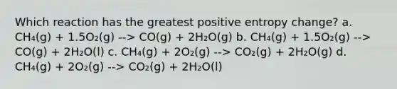 Which reaction has the greatest positive entropy change? a. CH₄(g) + 1.5O₂(g) --> CO(g) + 2H₂O(g) b. CH₄(g) + 1.5O₂(g) --> CO(g) + 2H₂O(l) c. CH₄(g) + 2O₂(g) --> CO₂(g) + 2H₂O(g) d. CH₄(g) + 2O₂(g) --> CO₂(g) + 2H₂O(l)