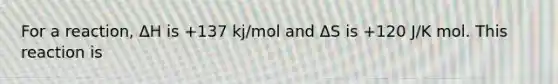 For a reaction, ΔH is +137 kj/mol and ΔS is +120 J/K mol. This reaction is