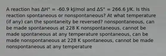 A reaction has ΔH° = -60.9 kJ/mol and ΔS° = 266.6 J/K. Is this reaction spontaneous or nonspontaneous? At what temperature (if any) can the spontaneity be reversed? nonspontaneous, can be made spontaneous at 228 K nonspontaneous, cannot be made spontaneous at any temperature spontaneous, can be made nonspontaneous at 228 K spontaneous, cannot be made nonspontaneous at any temperature