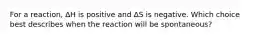 For a reaction, ∆H is positive and ∆S is negative. Which choice best describes when the reaction will be spontaneous?