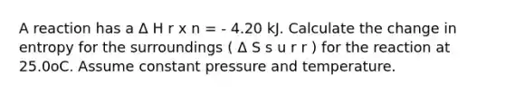 A reaction has a Δ H r x n = - 4.20 kJ. Calculate the change in entropy for the surroundings ( Δ S s u r r ) for the reaction at 25.0oC. Assume constant pressure and temperature.