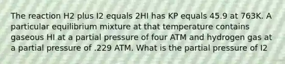 The reaction H2 plus I2 equals 2HI has KP equals 45.9 at 763K. A particular equilibrium mixture at that temperature contains gaseous HI at a partial pressure of four ATM and hydrogen gas at a partial pressure of .229 ATM. What is the partial pressure of I2