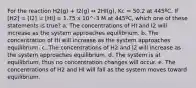 For the reaction H2(g) + I2(g) ↔ 2HI(g), Kc = 50.2 at 445ºC. If [H2] = [I2] = [HI] = 1.75 x 10^-3 M at 445ºC, which one of these statements is true? a. The concentrations of HI and I2 will increase as the system approaches equilibrium. b. The concentration of HI will increase as the system approaches equilibrium. c. The concentrations of H2 and I2 will increase as the system approaches equilibrium. d. The system is at equilibrium, thus no concentration changes will occur. e. The concentrations of H2 and HI will fall as the system moves toward equilibrium.