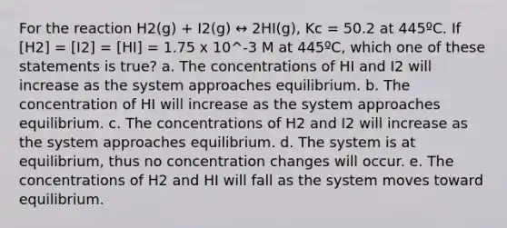 For the reaction H2(g) + I2(g) ↔ 2HI(g), Kc = 50.2 at 445ºC. If [H2] = [I2] = [HI] = 1.75 x 10^-3 M at 445ºC, which one of these statements is true? a. The concentrations of HI and I2 will increase as the system approaches equilibrium. b. The concentration of HI will increase as the system approaches equilibrium. c. The concentrations of H2 and I2 will increase as the system approaches equilibrium. d. The system is at equilibrium, thus no concentration changes will occur. e. The concentrations of H2 and HI will fall as the system moves toward equilibrium.