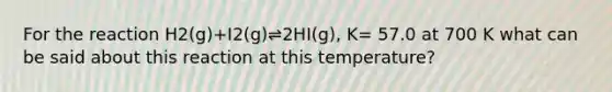 For the reaction H2(g)+I2(g)⇌2HI(g), K= 57.0 at 700 K what can be said about this reaction at this temperature?