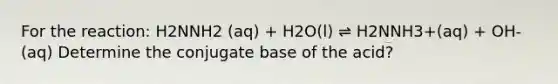 For the reaction: H2NNH2 (aq) + H2O(l) ⇌ H2NNH3+(aq) + OH- (aq) Determine the conjugate base of the acid?