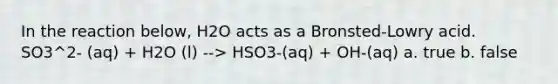 In the reaction below, H2O acts as a Bronsted-Lowry acid. SO3^2- (aq) + H2O (l) --> HSO3-(aq) + OH-(aq) a. true b. false