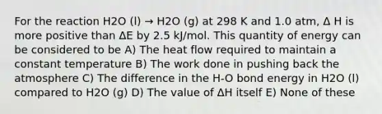 For the reaction H2O (l) → H2O (g) at 298 K and 1.0 atm, Δ H is more positive than ΔE by 2.5 kJ/mol. This quantity of energy can be considered to be A) The heat flow required to maintain a constant temperature B) The work done in pushing back the atmosphere C) The difference in the H-O bond energy in H2O (l) compared to H2O (g) D) The value of ΔH itself E) None of these