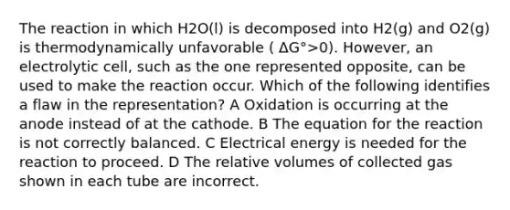 The reaction in which H2O(l) is decomposed into H2(g) and O2(g) is thermodynamically unfavorable ( ΔG°>0). However, an electrolytic cell, such as the one represented opposite, can be used to make the reaction occur. Which of the following identifies a flaw in the representation? A Oxidation is occurring at the anode instead of at the cathode. B The equation for the reaction is not correctly balanced. C Electrical energy is needed for the reaction to proceed. D The relative volumes of collected gas shown in each tube are incorrect.