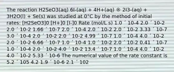 The reaction H2SeO3(aq) 6I-(aq) + 4H+(aq) ® 2I3-(aq) + 3H2O(l) + Se(s) was studied at 0°C by the method of initial rates: [H2SeO3]0 [H+]0 [I-]0 Rate (mol/L s) 1.0 ´ 10-4 2.0 ´ 10-2 2.0 ´ 10-2 1.66 ´ 10-7 2.0 ´ 10-4 2.0 ´ 10-2 2.0 ´ 10-2 3.33 ´ 10-7 3.0 ´ 10-4 2.0 ´ 10-2 2.0 ´ 10-2 4.99 ´ 10-7 1.0 ´ 10-4 4.0 ´ 10-2 2.0 ´ 10-2 6.66 ´ 10-7 1.0 ´ 10-4 1.0 ´ 10-2 2.0 ´ 10-2 0.41 ´ 10-7 1.0 ´ 10-4 2.0 ´ 10-2 4.0 ´ 10-2 13.4 ´ 10-7 1.0 ´ 10-4 4.0 ´ 10-2 4.0 ´ 10-2 5.33 ´ 10-6 The numerical value of the rate constant is 5.2 ´ 105 4.2 1.9 ´ 10-6 2.1 ´ 102