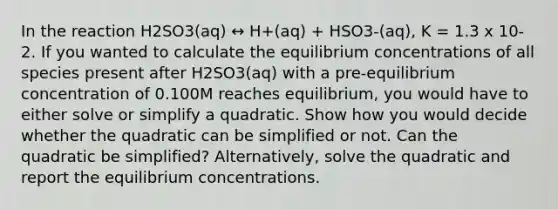 In the reaction H2SO3(aq) ↔ H+(aq) + HSO3-(aq), K = 1.3 x 10-2. If you wanted to calculate the <a href='https://www.questionai.com/knowledge/k7WBt46rHg-equilibrium-concentrations' class='anchor-knowledge'>equilibrium concentrations</a> of all species present after H2SO3(aq) with a pre-equilibrium concentration of 0.100M reaches equilibrium, you would have to either solve or simplify a quadratic. Show how you would decide whether the quadratic can be simplified or not. Can the quadratic be simplified? Alternatively, solve the quadratic and report the equilibrium concentrations.