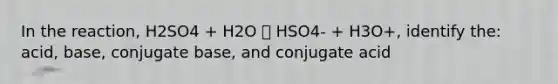 In the reaction, H2SO4 + H2O 🡪 HSO4- + H3O+, identify the: acid, base, conjugate base, and conjugate acid