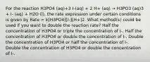 For the reaction H3PO4 (aq)+3 I-(aq) + 2 H+ (aq) → H3PO3 (aq)3 + I- (aq) + H2O (l), the rate expression under certain conditions is given by Rate = k[H3PO4][I-][H+]2. What method(s) could be used if you want to double the reaction rate? Half the concentration of H3PO4 or triple the concentration of I-. Half the concentration of H3PO4 or double the concentration of I-. Double the concentration of H3PO4 or half the concentration of I-. Double the concentration of H3PO4 or double the concentration of I-.