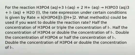 For the reaction H3PO4 (aq)+3 I-(aq) + 2 H+ (aq) → H3PO3 (aq)3 + I- (aq) + H2O (l), the rate expression under certain conditions is given by Rate = k[H3PO4][I-][H+]2. What method(s) could be used if you want to double the reaction rate? Half the concentration of H3PO4 or triple the concentration of I-. Half the concentration of H3PO4 or double the concentration of I-. Double the concentration of H3PO4 or half the concentration of I-. Double the concentration of H3PO4 or double the concentration of I-.