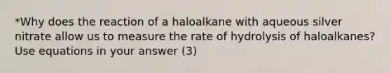 *Why does the reaction of a haloalkane with aqueous silver nitrate allow us to measure the rate of hydrolysis of haloalkanes? Use equations in your answer (3)