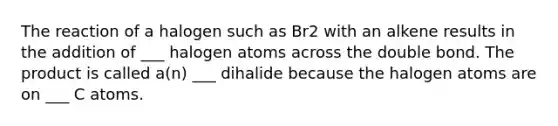 The reaction of a halogen such as Br2 with an alkene results in the addition of ___ halogen atoms across the double bond. The product is called a(n) ___ dihalide because the halogen atoms are on ___ C atoms.