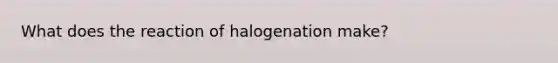 What does the reaction of halogenation make?