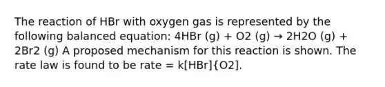 The reaction of HBr with oxygen gas is represented by the following balanced equation: 4HBr (g) + O2 (g) → 2H2O (g) + 2Br2 (g) A proposed mechanism for this reaction is shown. The rate law is found to be rate = k[HBr]{O2].