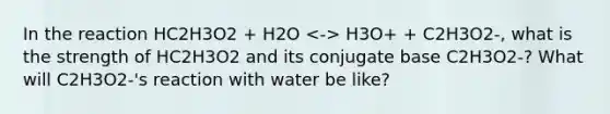 In the reaction HC2H3O2 + H2O H3O+ + C2H3O2-, what is the strength of HC2H3O2 and its conjugate base C2H3O2-? What will C2H3O2-'s reaction with water be like?