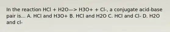 In the reaction HCl + H2O—> H3O+ + Cl-, a conjugate acid-base pair is... A. HCl and H3O+ B. HCl and H2O C. HCl and Cl- D. H2O and cl-