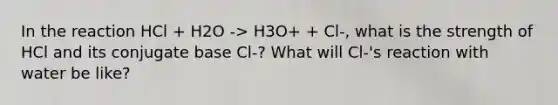 In the reaction HCl + H2O -> H3O+ + Cl-, what is the strength of HCl and its conjugate base Cl-? What will Cl-'s reaction with water be like?