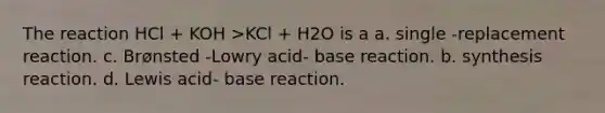 The reaction HCl + KOH >KCl + H2O is a a. single -replacement reaction. c. Brønsted -Lowry acid- base reaction. b. synthesis reaction. d. Lewis acid- base reaction.