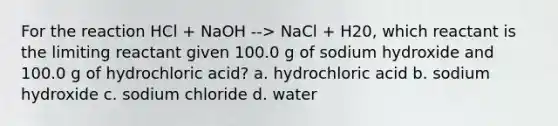 For the reaction HCl + NaOH --> NaCl + H20, which reactant is the limiting reactant given 100.0 g of sodium hydroxide and 100.0 g of hydrochloric acid? a. hydrochloric acid b. sodium hydroxide c. sodium chloride d. water