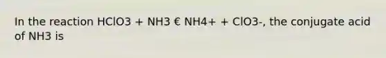 In the reaction HClO3 + NH3 € NH4+ + ClO3-, the conjugate acid of NH3 is